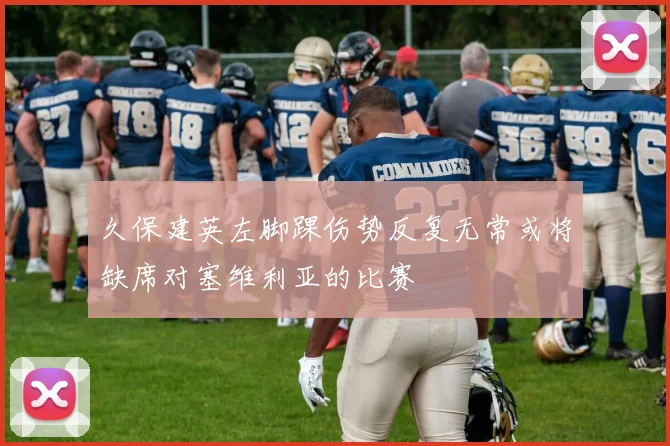 久保建英左脚踝伤势反复无常或将缺席对塞维利亚的比赛