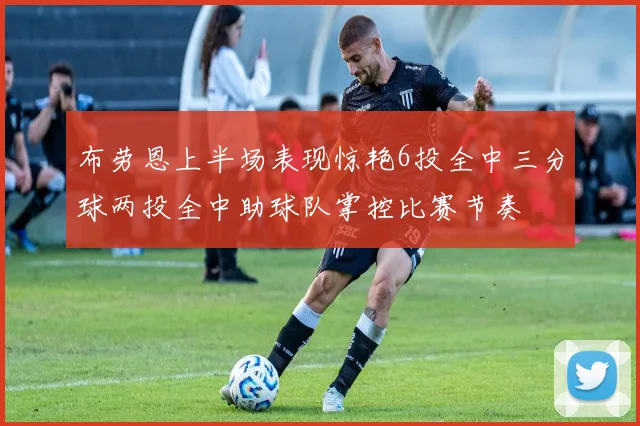 布劳恩上半场表现惊艳6投全中三分球两投全中助球队掌控比赛节奏