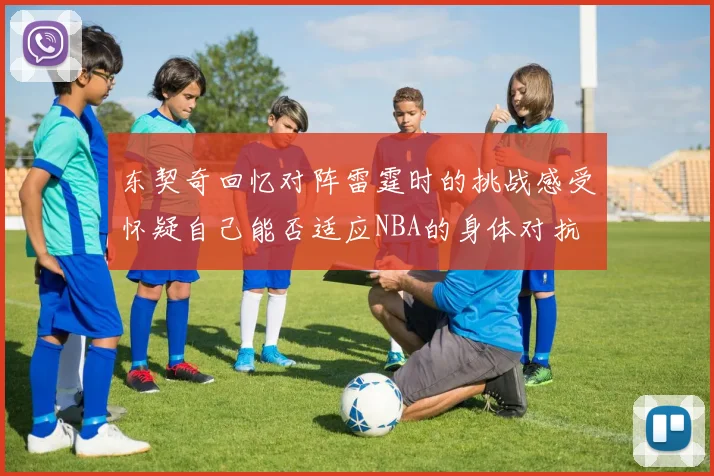 东契奇回忆对阵雷霆时的挑战感受怀疑自己能否适应NBA的身体对抗