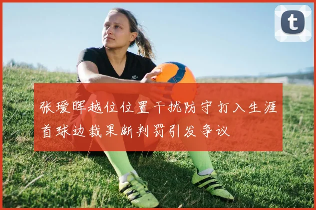 张瑷晖越位位置干扰防守打入生涯首球边裁果断判罚引发争议