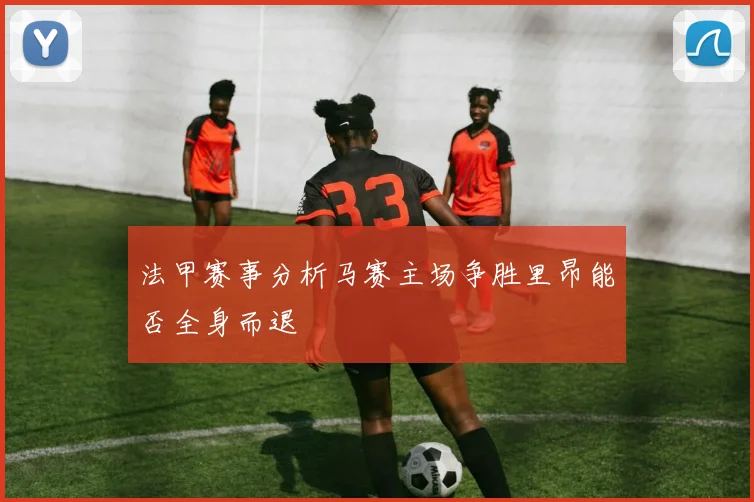 法甲赛事分析马赛主场争胜里昂能否全身而退