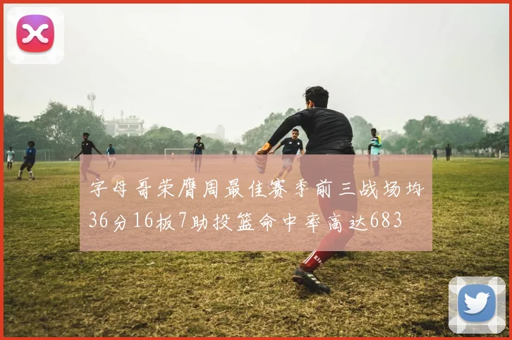 字母哥荣膺周最佳赛季前三战场均36分16板7助投篮命中率高达683