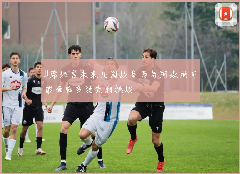 B席坦言未来几周战皇马与阿森纳可能面临多场失利挑战