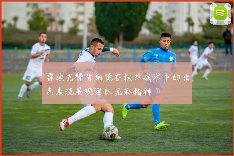 雷迪克赞肯纳德在挡拆战术中的出色表现展现团队无私精神