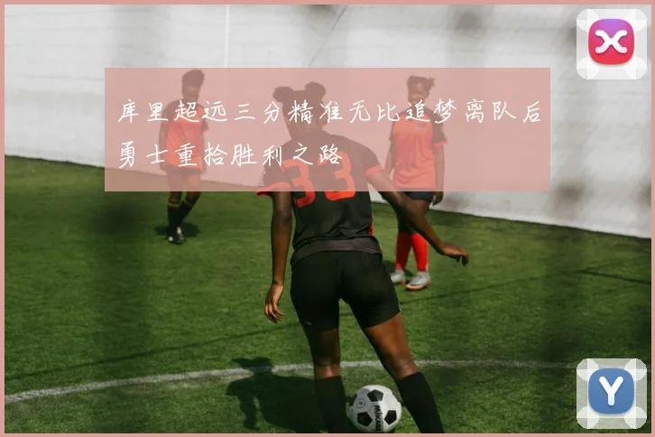 库里超远三分精准无比追梦离队后勇士重拾胜利之路