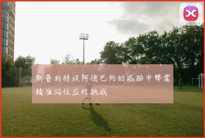 斯普利特谈阿德巴约的威胁中锋需精准站位应对挑战