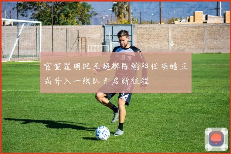 官宣翟明旺王超辉陈翰阳任明皓正式升入一线队开启新征程